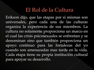 Erikson dijo, que las etapas por si mismas son
universales, pero cada una de las culturas
organiza la experiencia de sus miembros. La
cultura no solamente proporciona un marco en
el cual las crisis psicosexuales se enfrentan y se
denominan sino que también proporciona un
apoyo continuo para las fortalezas del yo
cuando son amenazadas mas tarde en la vida.
Cada etapa tiene su propia institución cultural
para apoyar su desarrollo.
 