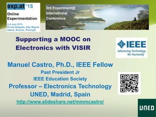 Supporting a MOOC on
Electronics with VISIR
Manuel Castro, Ph.D., IEEE Fellow
Past President Jr
IEEE Education Society
Professor – Electronics Technology
UNED, Madrid, Spain
http://www.slideshare.net/mmmcastro/
 