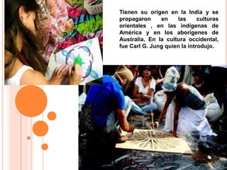 Tienen su origen en la India y se
propagaron en las culturas
orientales , en las indígenas de
América y en los aborígenes de
Australia. En la cultura occidental,
fue Carl G. Jung quien la introdujo.
 