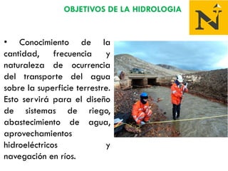 OBJETIVOS DE LA HIDROLOGIA
• Conocimiento de la
cantidad, frecuencia y
naturaleza de ocurrencia
del transporte del agua
sobre la superficie terrestre.
Esto servirá para el diseño
de sistemas de riego,
abastecimiento de agua,
aprovechamientos
hidroeléctricos y
navegación en ríos.
 