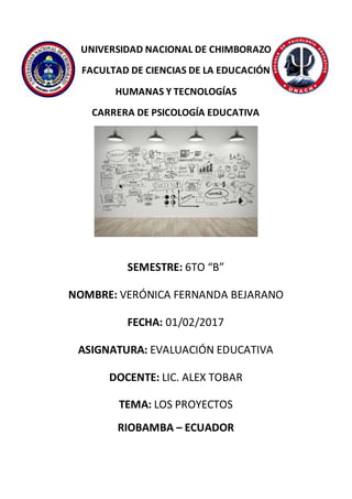 UNIVERSIDAD NACIONAL DE CHIMBORAZO
FACULTAD DE CIENCIAS DE LA EDUCACIÓN
HUMANAS Y TECNOLOGÍAS
CARRERA DE PSICOLOGÍA EDUCATIVA
SEMESTRE: 6TO “B”
NOMBRE: VERÓNICA FERNANDA BEJARANO
FECHA: 01/02/2017
ASIGNATURA: EVALUACIÓN EDUCATIVA
DOCENTE: LIC. ALEX TOBAR
TEMA: LOS PROYECTOS
RIOBAMBA – ECUADOR
 