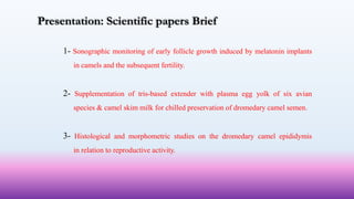 Presentation: Scientific papers Brief
1- Sonographic monitoring of early follicle growth induced by melatonin implants
in camels and the subsequent fertility.
2- Supplementation of tris-based extender with plasma egg yolk of six avian
species & camel skim milk for chilled preservation of dromedary camel semen.
3- Histological and morphometric studies on the dromedary camel epididymis
in relation to reproductive activity.
 