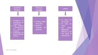 MARCIA GASPAR MENDEZ
Acciones
Política
 Candidata a la
presidencia de
Guatemala.
 Líder indígena
, defensora de
los derechos
humanos.
 Embajadora de
Buena Voluntad
Unesco.
LibrosPremios
Ganados
 La nieta de
los mayas.
 El vaso de
miel.
 Me llamo
Rigoberta
Menchú y así
me nació la
conciencia.
 Premio Nobel
de la Paz.
 Premio
Príncipe de
Austrias.
 