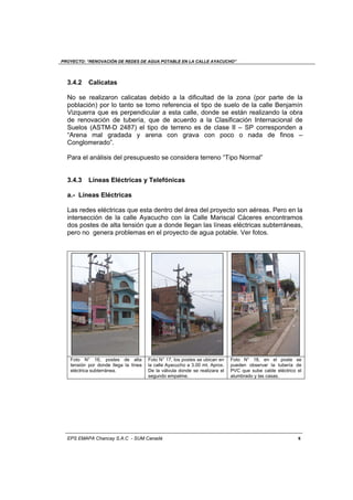 PROYECTO: “RENOVACIÓN DE REDES DE AGUA POTABLE EN LA CALLE AYACUCHO”
EPS EMAPA Chancay S.A.C - SUM Canadá 8
3.4.2 Calicatas
No se realizaron calicatas debido a la dificultad de la zona (por parte de la
población) por lo tanto se tomo referencia el tipo de suelo de la calle Benjamín
Vizquerra que es perpendicular a esta calle, donde se están realizando la obra
de renovación de tubería, que de acuerdo a la Clasificación Internacional de
Suelos (ASTM-D 2487) el tipo de terreno es de clase II – SP corresponden a
“Arena mal gradada y arena con grava con poco o nada de finos –
Conglomerado”.
Para el análisis del presupuesto se considera terreno “Tipo Normal”
3.4.3 Líneas Eléctricas y Telefónicas
a.- Líneas Eléctricas
Las redes eléctricas que esta dentro del área del proyecto son aéreas. Pero en la
intersección de la calle Ayacucho con la Calle Mariscal Cáceres encontramos
dos postes de alta tensión que a donde llegan las líneas eléctricas subterráneas,
pero no genera problemas en el proyecto de agua potable. Ver fotos.
Foto N° 16, postes de alta
tensión por donde llega la línea
eléctrica subterránea.
Foto N° 17, los postes se ubican en
la calle Ayacucho a 3.00 mt. Aprox.
De la válvula donde se realizara el
segundo empalme.
Foto N° 18, en el poste se
pueden observar la tubería de
PVC que sube cable eléctrico el
alumbrado y las casas.
 