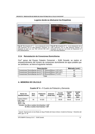 PROYECTO: “RENOVACIÓN DE REDES DE AGUA POTABLE EN LA CALLE AYACUCHO”
EPS EMAPA Chancay S.A.C - SUM Canadá 11
Lugares donde se efectuaran los Empalmes
Foto N° 19, Empalme N° 1, - en la intersección de la
calle Ayacucho con la calle Benjamin Vizquerra, el
empalme se hará con una TEE LUFLEX ISO 2531
HFD Ø250x250mm.
Foto N° 20, Empalme N° 2, - en la intersección de la
calle Ayacucho con la calle Mariscal Cáceres, el
empalme se hará con una Unión de Reparación UF
PVC ISO 4422 Ø250mm.
3.5.4 Reinstalación de Conexiones Domiciliarias
Con3
apoyo del Equipo Catastro Comercial – SUM Canadá, se realizo el
empadronamiento del número de conexiones domiciliarias de agua potable que
se cambiaran, se tiene el siguiente metrado:
Descripción Metrado (und.)
Conexiones Domiciliarias de A.P. Ø 15mmx250mm (1/2”x10”) 45
Conexiones Domiciliarias de A.P. Ø 20mmx250mm (3/4”x10”) 1
Conexiones Domiciliarias de A.P. Ø 25mmx250mm (1”x10”) 34
Total 108
4.- MEMORIA DE CÁLCULO
Cuadro N° 4 – 1 Cuadro de Población y Demanda
Sector de
Abastecimiento
Área
(Ha.)
Población
(Hab.)
Dotación
(I/hab./día)
Caudal
Promedio
(Ips)
Caudal
Máx.
Diario
(Ips)
Caudal
Máx.
Horario
(Ips)
Casco Urbano
Alto / Bajo
94 18 525 * 68.89 89.55 127.44
Kmd = 1.3
Kmh = 1.85
* Variable: Con Micro medidor Dot (I/hab/dia) = 230
3
Sin Micro medidor Dot( I/hab/dia) = 359
3
3
Estudio “Sectorización de las Redes de Agua Potable del Casco Urbano, Cuidad de Chancay,” Diciembre del
2003, pga. 37, 38
 