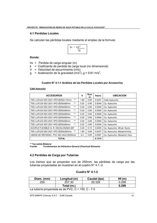 PROYECTO: “RENOVACIÓN DE REDES DE AGUA POTABLE EN LA CALLE AYACUCHO”
EPS EMAPA Chancay S.A.C - SUM Canadá 12
4.1 Perdidas Locales
Se calculan las pérdidas locales mediante el empleo de la formula:
Donde:
hs = Perdida de carga singular (m)
k = Coeficiente de perdida de carga local (no dimensional)
V = Velocidad de escurrimiento (m/s)
g = Aceleración de la gravedad (m/s2
), g = 9.81 m/s2
.
Cuadro N° 4.1-1 Análisis de las Perdidas Locales por Accesorios
Calle Ayacucho
ACCESORIOS k
V(m/
s)
hs(m) UBICACION
TEE LUFLEX ISO 2531 HFD Ø250x110mm ** 1.80 0.69 0.0437 Calle Ayacucho
TEE LUFLEX ISO 2531 HFD Ø250x90mm ** 0.20 0.69 0.0049 Ca. Ayacucho
TEE LUFLEX ISO 2531 HFD Ø250x90mm ** 0.20 0.69 0.0049 Ca. Ayacucho
TEE LUFLEX ISO 2531 HFD Ø250x90mm ** 0.20 0.69 0.0049 Ca. Ayacucho
TEE LUFLEX ISO 2531 HFD Ø250x90mm ** 0.20 0.69 0.0049 Ca. Ayacucho
TEE LUFLEX ISO 2531 HFD Ø250x90mm ** 0.20 0.69 0.0049 Ca. Ayacucho
TEE LUFLEX ISO 2531 HFD Ø250x90mm ** 0.20 0.69 0.0049 Ca. Ayacucho
TEE LUFLEX ISO 2531 HFD Ø250x90mm ** 0.20 0.69 0.0049 Ca. Ayacucho
ACOPLE FLEXIBLE G. R. ESCALONADO Ø4” 0.40 0.15 0.0005 Ca. Ayacucho- Mrcal. Sucre
TEE LUFLEX ISO 2531 HFD Ø250x250mm ** 1.80 0.69 0.0437 Ca. Ayacucho- BenjaminVizq.
UNION DE REPARAC. PVC ISO 4422 Ø250mm 0.4 0.69 0.0097 Ca. Ayacucho- Benjamin Vizq.
TOTAL 0.1315
** Tee salida Bilateral
Fuente: Fundamentos de Hidráulica General (Paschoal Silvestre)
4.2 Perdidas de Carga por Tuberías
Los tramos que se proyectan son de 250mm. las pérdidas de carga por las
tuberías proyectadas se muestran en el cuadro N° 4.1.-2
Cuadro N° 4.1-2
Diam. (mm) Longitud (m) Caudal (Ips) Hf (m)
250 257.30 29.328 0.298
Total (m.) 0.298
La tubería proyectada es de PVC, C = 150, C - 7.5
hs = kV2
2g
 