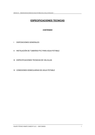 PROYECTO : “ RENOVACIÓN DE REDES DE AGUA POTABLE EN LA CALLE AYACUCHO ”
EQUIPO TÉCNICO EMAPA CHANCAY S.A.C. – SUM CANADA 1
ESPECIFICACIONES TECNICAS
CONTENIDO
I DISPOSICIONES GENERALES
II INSTALACIÓN DE TUBERÍAS PVC PARA AGUA POTABLE
III ESPECIFICACIONES TECNICAS DE VÁLVULAS
IV CONEXIONES DOMICILIARIAS DE AGUA POTABLE
 