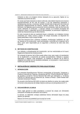 PROYECTO : “ RENOVACIÓN DE REDES DE AGUA POTABLE EN LA CALLE AYACUCHO ”
EQUIPO TÉCNICO EMAPA CHANCAY S.A.C. – SUM CANADA 4
limitando la obra a la longitud mínima necesaria de su ejecución, fijados en su
calendario de avance de obra.
En zonas que fuese necesario el desvió vehicular, este deberá hacerse con el previo
acondicionamiento de las vías de acceso, y con las respectivas tranqueras y
señalizaciones diurnas y nocturnas; también durante toda la ejecución de la obra se
dispondrá obligatoriamente de letreros, señales, barreras, luces de peligro, etc.
Asimismo, de vigilantes para la prevención de los accidentes, tanto de día como de
noche, debiendo el constructor ó ejecutor solicitar a la Entidad encargada del
transporte urbano y seguridad vial de la Municipalidad, la autorización respectiva y
acatar las disposiciones que de ella emanara.
En todo momento la obra se mantendrá limpia y ordenada, con molestias mínimas
producidas por: ruidos, humos y polvos. En zanjas excavadas, se dispondrá de
pases peatonales a todo lo largo de ellas.
Toda obra temporal como: andamios, escaleras, montacargas, bastidores, etc. que
se requiera en la construcción, será suministrada y removida por el ejecutor de la
Obra, quien será responsable por la seguridad y eficiencia de toda esta obra
temporal.
8. METODOS DE CONSTRUCCION
Los métodos y procedimientos de construcción, son los mencionados en el nuevo
Reglamento Nacional de Construcciones.
Sin embargo el ejecutor de la Obra puede utilizar otros, pero sujeto a la aprobación
de la Supervisión y únicamente se usaran procedimientos, métodos y equipos
adecuados y seguros. Esta aprobación, no impedirá al ejecutor de la Obra la
obligación de cumplir con los resultados señalados en el proyecto, ni será causa de
reclamo por parte del mismo.
II INSTALACIÓN DE TUBERÍAS PVC PARA AGUA POTABLE
1. INTRODUCCIÓN
Las presentes Especificaciones Técnicas corresponden al Suministro, Instalación y
Puesta en Servicios de Tuberías y Accesorios de PVC "POLICLORURO DE VINILO"
de acuerdo a la Norma Técnica Nacional ISO 4422 que reemplaza a la Norma
ITINTEC Nº 399.002 para la conducción de Fluidos a Presión - Clase Pesada SAP
(Standard Americano Pesado).
De acuerdo a las Normas ISO 4422, la tubería se clasifica en series, las cuales están
en función a las presiones de trabajo máxima continuas a la temperatura de 20 C.
2. EXCAVACIÓN DE LA ZANJA
Como regla general no debe procederse a excavar las zanjas con demasiada
anticipación al trabajo de colocación de la tubería.
A menudo, se obtendrán ventajas evitándose tramos demasiado largos de zanja
abierta, por ejemplo:
Reduce al mínimo la posibilidad que la zanja se inunde.
 