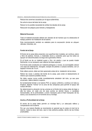 PROYECTO : “ RENOVACIÓN DE REDES DE AGUA POTABLE EN LA CALLE AYACUCHO ”
EQUIPO TÉCNICO EMAPA CHANCAY S.A.C. – SUM CANADA 5
Reduce las cavernas causadas por el agua subterránea.
Se evita la rotura del talud de la zanja.
Reducir en la posible necesidad de entibar los taludes de la zanja.
Reducción de peligros para tránsito y trabajadores
Material Excavado
Todo el material excavado deberá ser ubicado de tal manera que no obstaculice el
trabajo posterior de instalación de la tubería.
Esta recomendación también es valedera para la excavación donde se ubiquen
válvulas, hidrantes, etc.
Fondo de la Zanja
El fondo de la zanja debe presentar una superficie bien nivelada, ser continuo, plano
y libre de piedras, troncos, o materiales duros y cortantes para que los tubos se
apoyen sin discontinuidad a lo largo de la generatriz inferior.
Si el fondo es de un material suave y fino, sin piedra y que se pueda nivelar
fácilmente, no es necesario usar rellenos de base especial.
Si el fondo está constituido por material pedregoso o rocoso, es aconsejable colocar
una capa de material fino, escogido, excepto de piedras o cuerpos extraños, con un
espesor mínimo de 15 cm.
Este relleno previo, debe ser bien apisonado antes de la instalación de los tubos.
Retirar las rocas o piedras del borde de la zanja, para evitar el deslizamiento al
interior que ocasione posibles roturas.
No debe usarse nunca arcilla inmediatamente alrededor del tubo, ya sea para
encamado, relleno lateral o superior.
Es fundamental brindar a la tubería PVC un apoyo uniforme y continuo en toda su
longitud, dejando "nichos" en la zona de las campanas para permitir el apoyo del
cuerpo del tubo.
Se determinará la ubicación de las uniones en el fondo de la zanja antes de bajar a
ella los tubos, en cada uno de esos puntos se abrirán hoyos, o canaletas
transversales, de la profundidad y ancho necesario para el fácil manipuleo de los
tubos y sus accesorios en el momento de su montaje.
Ancho y Profundidad de la Zanja
El ancho de la zanja debe permitir un montaje fácil y un adecuado relleno y
compactación de la tubería.
Por ser una tubería flexible se recomienda en general que la zanja al nivel de la
tubería, hasta la clave del tubo, sea lo más estrecha posible, dentro de los límites
practicables.
 