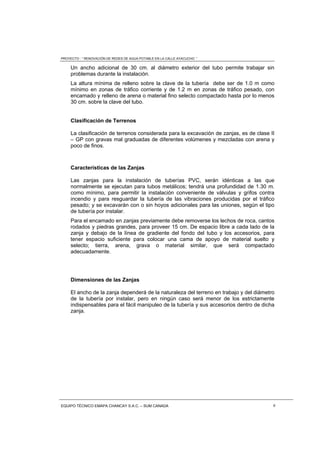 PROYECTO : “ RENOVACIÓN DE REDES DE AGUA POTABLE EN LA CALLE AYACUCHO ”
EQUIPO TÉCNICO EMAPA CHANCAY S.A.C. – SUM CANADA 6
Un ancho adicional de 30 cm. al diámetro exterior del tubo permite trabajar sin
problemas durante la instalación.
La altura mínima de relleno sobre la clave de la tubería debe ser de 1.0 m como
mínimo en zonas de tráfico corriente y de 1.2 m en zonas de tráfico pesado, con
encamado y relleno de arena o material fino selecto compactado hasta por lo menos
30 cm. sobre la clave del tubo.
Clasificación de Terrenos
La clasificación de terrenos considerada para la excavación de zanjas, es de clase II
– GP con gravas mal graduadas de diferentes volúmenes y mezcladas con arena y
poco de finos.
Características de las Zanjas
Las zanjas para la instalación de tuberías PVC, serán idénticas a las que
normalmente se ejecutan para tubos metálicos; tendrá una profundidad de 1.30 m.
como mínimo, para permitir la instalación conveniente de válvulas y grifos contra
incendio y para resguardar la tubería de las vibraciones producidas por el tráfico
pesado; y se excavarán con o sin hoyos adicionales para las uniones, según el tipo
de tubería por instalar.
Para el encamado en zanjas previamente debe removerse los lechos de roca, cantos
rodados y piedras grandes, para proveer 15 cm. De espacio libre a cada lado de la
zanja y debajo de la línea de gradiente del fondo del tubo y los accesorios, para
tener espacio suficiente para colocar una cama de apoyo de material suelto y
selecto; tierra, arena, grava o material similar, que será compactado
adecuadamente.
Dimensiones de las Zanjas
El ancho de la zanja dependerá de la naturaleza del terreno en trabajo y del diámetro
de la tubería por instalar, pero en ningún caso será menor de los estrictamente
indispensables para el fácil manipuleo de la tubería y sus accesorios dentro de dicha
zanja.
 