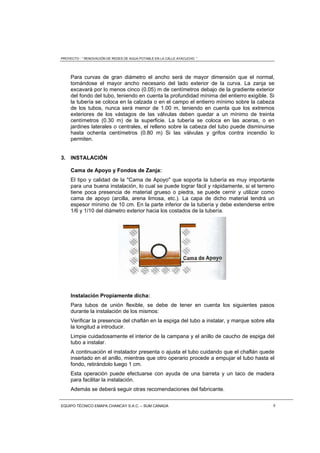 PROYECTO : “ RENOVACIÓN DE REDES DE AGUA POTABLE EN LA CALLE AYACUCHO ”
EQUIPO TÉCNICO EMAPA CHANCAY S.A.C. – SUM CANADA 8
Para curvas de gran diámetro el ancho será de mayor dimensión que el normal,
tomándose el mayor ancho necesario del lado exterior de la curva. La zanja se
excavará por lo menos cinco (0.05) m de centímetros debajo de la gradiente exterior
del fondo del tubo, teniendo en cuenta la profundidad mínima del entierro exigible. Si
la tubería se coloca en la calzada o en el campo el entierro mínimo sobre la cabeza
de los tubos, nunca será menor de 1.00 m, teniendo en cuenta que los extremos
exteriores de los vástagos de las válvulas deben quedar a un mínimo de treinta
centímetros (0.30 m) de la superficie. La tubería se coloca en las aceras, o en
jardines laterales o centrales, el relleno sobre la cabeza del tubo puede disminuirse
hasta ochenta centímetros (0.80 m) Si las válvulas y grifos contra incendio lo
permiten.
3. INSTALACIÓN
Cama de Apoyo y Fondos de Zanja:
El tipo y calidad de la "Cama de Apoyo" que soporta la tubería es muy importante
para una buena instalación, lo cual se puede lograr fácil y rápidamente, si el terreno
tiene poca presencia de material grueso o piedra, se puede cernir y utilizar como
cama de apoyo (arcilla, arena limosa, etc.). La capa de dicho material tendrá un
espesor mínimo de 10 cm. En la parte inferior de la tubería y debe extenderse entre
1/6 y 1/10 del diámetro exterior hacia los costados de la tubería.
Instalación Propiamente dicha:
Para tubos de unión flexible, se debe de tener en cuenta los siguientes pasos
durante la instalación de los mismos:
Verificar la presencia del chaflán en la espiga del tubo a instalar, y marque sobre ella
la longitud a introducir.
Limpie cuidadosamente el interior de la campana y el anillo de caucho de espiga del
tubo a instalar.
A continuación el instalador presenta o ajusta el tubo cuidando que el chaflán quede
insertado en el anillo, mientras que otro operario procede a empujar el tubo hasta el
fondo, retirándolo luego 1 cm.
Esta operación puede efectuarse con ayuda de una barreta y un taco de madera
para facilitar la instalación.
Además se deberá seguir otras recomendaciones del fabricante.
 