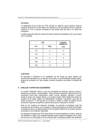 PROYECTO : “ RENOVACIÓN DE REDES DE AGUA POTABLE EN LA CALLE AYACUCHO ”
EQUIPO TÉCNICO EMAPA CHANCAY S.A.C. – SUM CANADA 9
Curvatura
La flexibilidad de los tubos de PVC permite en algunos casos efectuar algunos
cambios de dirección en la tubería. No obstante no se recomienda hacer curvaturas
mayores a 3 cm, y siempre ubicarlas en las partes lisas del tubo y no sobre las
campanas.
La tabla siguiente indica los valores de flecha máximos admisibles a 20 C para tubos
de 6 m de largo.
D.N. FLECHA
MÁXIMA (h)
(cm)mm. Pulg.
90 3 11
110 4 10
160 6 6
200 8 4
250 10 3
Lubricante
El lubricante a utilizarse en la instalación de las líneas de agua, deberá ser
previamente aprobado por el ejecutor de la obra, no permitiéndose emplear jabón,
grasas de animales, etc. Que puedan contener bacterias que dañen la calidad del
anillo.
4. ANCLAJE Y APOYO DE ACCESORIOS
La presión hidráulica interna a que son sometidas las tuberías, genera empuje o
esfuerzos que tienen a desacoplarlos. Tales esfuerzos adquieren importancia en los
accesorios como tées, reducciones, codos, curvas, tapones, válvulas y curvas,
donde la fuerza de empuje debido a la presión interna debe distribuirse sobre las
paredes de la zanja, deben ser debidamente anclados y apoyados, para ello se
usará concreto f'c = 140 Kg./cm2 en el fondo o solado y cuñas al costado de los
accesorios dejando la superficie superior libre para su inspección o revisión.
Solo en los cambios de dirección verticales, se admitirá el embebido total del
accesorio por el concreto; si se necesita a criterio del Inspector se podrá usar dowels
o anclajes de fierro, se deberá disponer de inmediato tratando de no producir presión
al accesorio, sino la fijación adecuada.
De utilizarse accesorios de PVC estos deben de estar protegidos con filtros, película
de polietileno o algún otro material adecuado para impedir el desgaste de la pieza
por el roce con el hormigón ó de lo contrario lijar la superficie exterior del accesorio
 