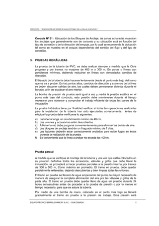 PROYECTO : “ RENOVACIÓN DE REDES DE AGUA POTABLE EN LA CALLE AYACUCHO ”
EQUIPO TÉCNICO EMAPA CHANCAY S.A.C. – SUM CANADA 11
Croquis Nº 01 : Ubicación de los Bloques de Anclaje; las zonas achuradas muestran
los anclajes que generalmente son de concreto y su ubicación está en función del
tipo de conexión y de la dirección del empuje, por lo cual se recomienda la ubicación
tal como se muestra en el croquis dependiendo del sentido del flujo y del tipo de
conexión.
5. PRUEBAS HIDRÁULICAS
La prueba de la tubería de PVC, se debe realizar siempre a medida que la Obra
progresa y por tramos no mayores de 400 m y 300 m, En zonas o líneas con
pendientes mínimas, debiendo reducirse en líneas con demasiados cambios de
dirección.
El llenado de la tubería debe hacerse lentamente desde el punto más bajo del tramo
que se va a probar. En los puntos altos, cambios de dirección y extremos de la línea
se deben disponer salidas de aire, las cuales deben permanecer abiertos durante el
llenado, a fin de expulsar el aire interior.
La bomba de presión de prueba será igual a vez y media la presión estática en el
punto más bajo del conducto, esta presión debe mantenerse durante el tiempo
necesario para observar y comprobar el trabajo eficiente de todas las partes de la
instalación
La prueba hidráulica tiene por finalidad verificar si todas las operaciones realizadas
para la instalación de la tubería han sido ejecutadas correctamente. Antes de
efectuar la prueba debe verificarse lo siguientes:
a) La tubería tenga un recubrimiento mínimo de 40 cm.
b) Las uniones y accesorios estén descubiertas.
c) A llenar la red debe purgarse convenientemente para eliminar las bolsas de aire.
d) Los bloques de anclaje tendrán un fraguado mínimo de 7 días.
e) Los tapones deberán estar correctamente anclados para evitar fugas en éstos
durante la realización de la prueba.
f) Es conveniente que la línea a probar no exceda los 400 m.
Prueba parcial
A medida que se verifique el montaje de la tubería y una vez que estén colocados en
su posición definitiva todos los accesorios, válvulas y grifos que debe llevar la
instalación, se procederá a hacer pruebas parciales a la presión interna, por tramos
de 300 a 500 m, Como máximo en promedio. El tramo en prueba, debe quedar
parcialmente rellenadas, dejando descubiertas y bien limpias todas las uniones.
El tramo en prueba se llenará de agua empezando del punto de mayor depresión de
manera de asegurar la completa eliminación del aire por las válvulas y grifos de la
parte alta. El tramo en prueba debe quedar lleno de agua sin presión durante 24
horas consecutivas antes de proceder a la prueba de presión o por lo menos el
tiempo necesario, para que se sature la tubería.
Por medio de una bomba de mano, colocada en el punto más bajo se llenará
gradualmente el tramo en prueba a la presión de trabajo. Esta presión será
 