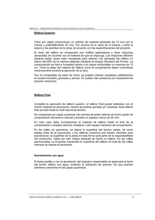 PROYECTO : “ RENOVACIÓN DE REDES DE AGUA POTABLE EN LA CALLE AYACUCHO ”
EQUIPO TÉCNICO EMAPA CHANCAY S.A.C. – SUM CANADA 16
Relleno Superior
Tiene por objeto proporcionar un colchón de material aprobado de 15 cms por lo
menos y preferiblemente 30 cms. Por encima de la clave de la tubería y entre la
tubería y las paredes de la zanja, de acuerdo con las especificaciones del proyecto.
El resto del relleno se compactará con rodillos aplanadores y otras máquinas
apropiadas de acuerdo con el material de que se disponga. Las máquinas deberán
pasarse tantas veces sean necesarias para obtener una densidad del relleno no
menor del 95% de la máxima obtenida mediante el ensayo Standard del Proctor. La
compactación se hará a humedad óptima y en capas horizontales no mayores de 15
cm. Tanto la clase del material de relleno como la compactación deben controlarse
continuamente durante la ejecución de la obra.
Con el compactado de pisón de mano, se pueden obtener resultados satisfactorios
en suelos húmedos, gravosos y arenas. En suelos más cohesivos son necesarios los
pisones mecánicos.
Relleno Final
Completa la operación de relleno superior, el relleno final puede realizarse con el
mismo material de excavación, exento de piedras grandes y/o cortantes. Este relleno
final se hará hasta el nivel natural de terreno.
Se compactará en capas sucesivas (de manera de poder obtener el mismo grado de
compactación del terreno natural) y tendrán un espesor menor de 20 cms.
En todo caso debe humedecerse el material de relleno hasta el final de la
compactación y emplear plancha vibradora u otro equipo mecánico de compactación.
En las calles sin pavimento, se dejará la superficie del terreno parejo, tal como
estaba antes de la excavación, y los rellenos sucesivos que fuesen menester para
acondicionar, la superficie de la zanja en esta forma será parte de la responsabilidad
del constructor, hasta por seis meses después de hecho el relleno. En las calles
pavimentadas La Empresa mantendrá la superficie del relleno al nivel de las calles
mientras se repone el pavimento.
Asentamiento con agua
Si fuera posible y con la aprobación del Ingeniero responsable se apisonará la tierra
del primer relleno con agua, evitando la utilización de pisones, los que podrían
admitirse solamente en las capas superiores.
 