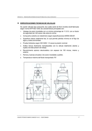 PROYECTO : “ RENOVACIÓN DE REDES DE AGUA POTABLE EN LA CALLE AYACUCHO ”
EQUIPO TÉCNICO EMAPA CHANCAY S.A.C. – SUM CANADA 17
III ESPECIFICACIONES TECNICAS DE VÁLVULAS
Se usarán válvulas tipo compuerta, las cuales serán de fierro fundido dúctil fabricada
según norma NTP-ISO 7259, las características principales son:
1. Vástago de acero inoxidable con un mínimo porcentaje de 11.5 Cr. con un factor
de seguridad de 2.46 veces más sobre la norma.
2. Compuerta cubierta con elastómero según especificaciones AWWA 509-87.
3. Superficie interior totalmente lisa, lo cual permite pérdida mínima en el flujo de
agua y costos de bombeo.
4. Prueba hidráulica según ISO 5208. 1.5 veces la presión nominal.
5. Anillos tóricos fácilmente reemplazables con la válvula totalmente abierta y
sujeta a la total presión de trabajo.
6. Recubrimiento epóxico electrostático con espesor de 150 micras, interior y
exterior.
7. Pernos y tuercas zincados ó de acero inoxidable a pedido.
8. Temperatura máxima del fluido transportado 70º.
 