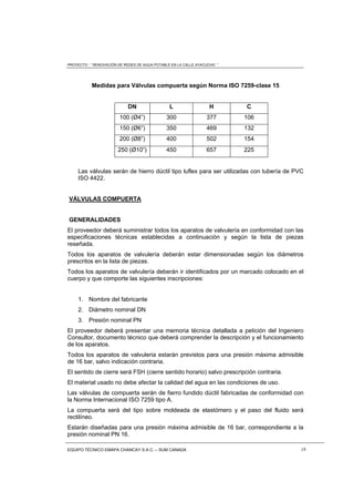 PROYECTO : “ RENOVACIÓN DE REDES DE AGUA POTABLE EN LA CALLE AYACUCHO ”
EQUIPO TÉCNICO EMAPA CHANCAY S.A.C. – SUM CANADA 18
Medidas para Válvulas compuerta según Norma ISO 7259-clase 15
DN L H C
100 (Ø4”) 300 377 106
150 (Ø6”) 350 469 132
200 (Ø8”) 400 502 154
250 (Ø10”) 450 657 225
Las válvulas serán de hierro dúctil tipo luflex para ser utilizadas con tubería de PVC
ISO 4422.
VÁLVULAS COMPUERTA
GENERALIDADES
El proveedor deberá suministrar todos los aparatos de valvulería en conformidad con las
especificaciones técnicas establecidas a continuación y según la lista de piezas
reseñada.
Todos los aparatos de valvulería deberán estar dimensionadas según los diámetros
prescritos en la lista de piezas.
Todos los aparatos de valvulería deberán ir identificados por un marcado colocado en el
cuerpo y que comporte las siguientes inscripciones:
1. Nombre del fabricante
2. Diámetro nominal DN
3. Presión nominal PN
El proveedor deberá presentar una memoria técnica detallada a petición del Ingeniero
Consultor, documento técnico que deberá comprender la descripción y el funcionamiento
de los aparatos.
Todos los aparatos de valvuleria estarán previstos para una presión máxima admisible
de 16 bar, salvo indicación contraria.
El sentido de cierre será FSH (cierre sentido horario) salvo prescripción contraria.
El material usado no debe afectar la calidad del agua en las condiciones de uso.
Las válvulas de compuerta serán de fierro fundido dúctil fabricadas de conformidad con
la Norma Internacional ISO 7259 tipo A.
La compuerta será del tipo sobre moldeada de elastómero y el paso del fluido será
rectilíneo.
Estarán diseñadas para una presión máxima admisible de 16 bar, correspondiente a la
presión nominal PN 16.
 
