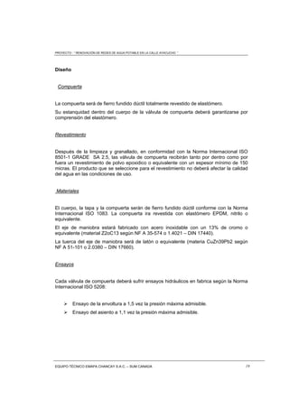 PROYECTO : “ RENOVACIÓN DE REDES DE AGUA POTABLE EN LA CALLE AYACUCHO ”
EQUIPO TÉCNICO EMAPA CHANCAY S.A.C. – SUM CANADA 19
Diseño
Compuerta
La compuerta será de fierro fundido dúctil totalmente revestido de elastómero.
Su estanquidad dentro del cuerpo de la válvula de compuerta deberá garantizarse por
comprensión del elastómero.
Revestimiento
Después de la limpieza y granallado, en conformidad con la Norma Internacional ISO
8501-1 GRADE SA 2.5, las válvula de compuerta recibirán tanto por dentro como por
fuera un revestimiento de polvo epoxidico o equivalente con un espesor mínimo de 150
micras. El producto que se seleccione para el revestimiento no deberá afectar la calidad
del agua en las condiciones de uso.
Materiales
El cuerpo, la tapa y la compuerta serán de fierro fundido dúctil conforme con la Norma
Internacional ISO 1083. La compuerta ira revestida con elastómero EPDM, nitrilo o
equivalente.
El eje de maniobra estará fabricado con acero inoxidable con un 13% de cromo o
equivalente (material Z2oC13 según NF A 35-574 o 1.4021 – DIN 17440).
La tuerca del eje de maniobra será de latón o equivalente (materia CuZn39Pb2 según
NF A 51-101 o 2.0380 – DIN 17660).
Ensayos
Cada válvula de compuerta deberá sufrir ensayos hidráulicos en fabrica según la Norma
Internacional ISO 5208:
 Ensayo de la envoltura a 1,5 vez la presión máxima admisible.
 Ensayo del asiento a 1,1 vez la presión máxima admisible.
 