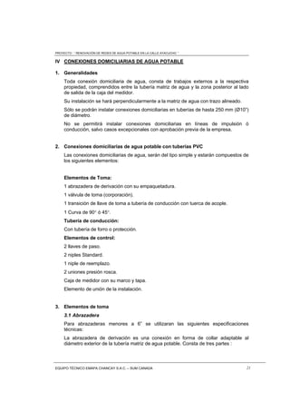 PROYECTO : “ RENOVACIÓN DE REDES DE AGUA POTABLE EN LA CALLE AYACUCHO ”
EQUIPO TÉCNICO EMAPA CHANCAY S.A.C. – SUM CANADA 21
IV CONEXIONES DOMICILIARIAS DE AGUA POTABLE
1. Generalidades
Toda conexión domiciliaria de agua, consta de trabajos externos a la respectiva
propiedad, comprendidos entre la tubería matriz de agua y la zona posterior al lado
de salida de la caja del medidor.
Su instalación se hará perpendicularmente a la matriz de agua con trazo alineado.
Sólo se podrán instalar conexiones domiciliarias en tuberías de hasta 250 mm (Ø10”)
de diámetro.
No se permitirá instalar conexiones domiciliarias en líneas de impulsión ó
conducción, salvo casos excepcionales con aprobación previa de la empresa.
2. Conexiones domiciliarias de agua potable con tuberías PVC
Las conexiones domiciliarias de agua, serán del tipo simple y estarán compuestos de
los siguientes elementos:
Elementos de Toma:
1 abrazadera de derivación con su empaquetadura.
1 válvula de toma (corporación).
1 transición de llave de toma a tubería de conducción con tuerca de acople.
1 Curva de 90 ó 45.
Tubería de conducción:
Con tubería de forro o protección.
Elementos de control:
2 llaves de paso.
2 niples Standard.
1 niple de reemplazo.
2 uniones presión rosca.
Caja de medidor con su marco y tapa.
Elemento de unión de la instalación.
3. Elementos de toma
3.1 Abrazadera
Para abrazaderas menores a 6” se utilizaran las siguientes especificaciones
técnicas:
La abrazadera de derivación es una conexión en forma de collar adaptable al
diámetro exterior de la tubería matriz de agua potable. Consta de tres partes :
 