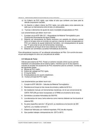 PROYECTO : “ RENOVACIÓN DE REDES DE AGUA POTABLE EN LA CALLE AYACUCHO ”
EQUIPO TÉCNICO EMAPA CHANCAY S.A.C. – SUM CANADA 22
a) Un Collarín de PVC rígido, que rodea al tubo que contiene una base para la
válvula corporación roscada,
b) Un Asiento o collarín inferior de PVC rígido, con anillo plano como elemento de
sello que va internamente entre el tubo y la abrazadera,
c) Tuercas o elementos de ajuste de acero inoxidable encapsulados en PVC.
Las características que deben reunir son :
1. Cumplan con la NTP 399.137 – Abrazaderas de Material Termoplástico para
Conexiones Domiciliarias de Agua Potable.
2. Deberán ser abrazaderas de diseño exclusivo con pestaña de refuerzo central
tanto en la base como en la brida con pernos y tuercas de acero encapsulado en
PVC con sistema de ajuste totalmente hermético, con empaquetadura de ajuste
tipo “T” para evitar el uso de herramientas mecánicas.
3. La resistencia al troqué de la rosca deberá ser de 60 N.m.
4. Deberán ser sometidas a pruebas hidrostáticas de 500 PSI.
Para abrazaderas mayores a 6” se utilizarán abrazaderas de Ffdo. Con suncho de acero
el que será protegido en obra con una película de asfalto.
3.2 Válvula de Toma
Válvula para tubería de PVC. Posee un extremo roscado cónico que le permite
insertarse a la abrazadera de la tubería matriz, mientras que en el otro extremo
roscado se acoplan los accesorios de PVC necesarios para la conexión. Consta de
las siguientes partes:
a) Manija de PVC rígido.
b) Esfera del vástago de PVC rígido.
c) O´ring de Nitrilo.
d) Empaquetaduras de caucho elastómero.
d) Cuerpo principal de PVC rígido.
Las características que deben reunir son :
1. Cumplir la NTP 399.034 – Válvulas de Material Termoplástico.
2. Resistencia al troqué en las roscas de entrada y salida de 60 N.m.
3. De instalación manual, sin herramientas mecánicas, sin el uso convencional de
CINTA TEFLON por tener incorporado un O¨RING en el extremo de la rosca.
4. Sometidas a pruebas hidrostática de 500 PSI.
5. Los elementos de rosca, tanto externos como internos deberán ser de acuerdo al
sistema ISO.
6. Su peso especifico será de 1.40 gr/cm3, su resistencia a la tracción de 400
kg/Cm2, y su medida nominal ½”.
7. Deberá ser fabricado con material importado, PVC de alto impacto.
8. Que puedan trabajar a temperaturas de –20°C a 60°C.
 