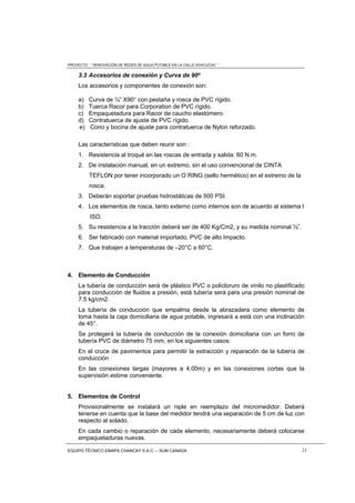 PROYECTO : “ RENOVACIÓN DE REDES DE AGUA POTABLE EN LA CALLE AYACUCHO ”
EQUIPO TÉCNICO EMAPA CHANCAY S.A.C. – SUM CANADA 23
3.3 Accesorios de conexión y Curva de 90º
Los accesorios y componentes de conexión son:
a) Curva de ½” X90° con pestaña y rosca de PVC rígido.
b) Tuerca Racor para Corporation de PVC rígido.
c) Empaquetadura para Racor de caucho elastómero.
d) Contratuerca de ajuste de PVC rígido.
e) Cono y bocina de ajuste para contratuerca de Nylon reforzado.
Las características que deben reunir son :
1. Resistencia al troqué en las roscas de entrada y salida: 60 N.m.
2. De instalación manual, en un extremo, sin el uso convencional de CINTA
TEFLON por tener incorporado un O´RING (sello hermético) en el extremo de la
rosca.
3. Deberán soportar pruebas hidrostáticas de 500 PSI.
4. Los elementos de rosca, tanto externo como internos son de acuerdo al sistema I
ISO.
5. Su resistencia a la tracción deberá ser de 400 Kg/Cm2, y su medida nominal ½”.
6. Ser fabricado con material importado, PVC de alto Impacto.
7. Que trabajen a temperaturas de –20°C a 60°C.
4. Elemento de Conducción
La tubería de conducción será de plástico PVC o policloruro de vinilo no plastificado
para conducción de fluidos a presión, está tubería será para una presión nominal de
7.5 kg/cm2.
La tubería de conducción que empalma desde la abrazadera como elemento de
toma hasta la caja domiciliaria de agua potable, ingresará a está con una inclinación
de 45°.
Se protegerá la tubería de conducción de la conexión domiciliaria con un forro de
tubería PVC de diámetro 75 mm, en los siguientes casos:
En el cruce de pavimentos para permitir la extracción y reparación de la tubería de
conducción
En las conexiones largas (mayores a 4.00m) y en las conexiones cortas que la
supervisión estime conveniente.
5. Elementos de Control
Provisionalmente se instalará un niple en reemplazo del micromedidor. Deberá
tenerse en cuenta que la base del medidor tendrá una separación de 5 cm de luz con
respecto al solado.
En cada cambio o reparación de cada elemento, necesariamente deberá colocarse
empaquetaduras nuevas.
 