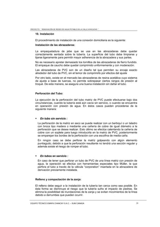 PROYECTO : “ RENOVACIÓN DE REDES DE AGUA POTABLE EN LA CALLE AYACUCHO ”
EQUIPO TÉCNICO EMAPA CHANCAY S.A.C. – SUM CANADA 26
10. Instalación
El procedimiento de instalación de una conexión domiciliaria es la siguiente:
Instalación de las abrazaderas:
La empaquetadura de jebe que se usa en las abrazaderas debe quedar
correctamente sentada sobre la tubería. La superficie del tubo debe limpiarse y
lijarse ligeramente para permitir mayor adherencia de la abrazadera y sus partes.
No es necesario apretar demasiado los tornillos de las abrazaderas de fierro fundido.
El empaque de caucho debe quedar comprimido uniformemente y con moderación.
Las abrazaderas de PVC son de un diseño tal que permiten su encaje exacto
alrededor del tubo de PVC, sin el temor de comprimirlo por efectos del ajuste
Por otro lado, existe en el mercado las abrazaderas de resina acetálica cuyo sistema
de ajuste a base de tuercas, no permite sobrepasar ciertos rangos de presión al
troqué. De esta manera, se asegura una buena instalación sin dañar el tubo.
Perforación del Tubo:
La ejecución de la perforación del tubo matriz de PVC puede efectuarse bajo dos
circunstancias, cuando la tubería está aún vacía sin servicio, o cuando se encuentra
en operación con presión de agua. En éstos casos pueden procederse de la
siguiente manera:
 EEnn ttuubboo ssiinn sseerrvviicciioo ::
La perforación de la matriz en seco se puede realizar con un berbiquí o un taladro
con broca tipo madera o mediante una cañería de cobre de igual diámetro a la
perforación que se desea realizar. Esto último se efectúa calentando la cañería de
cobre con un soplete para luego introducirla en la matriz de PVC, posteriormente
se emparejan los bordes de la perforación con una escofina de media caña.
En ningún caso se debe perforar la matriz golpeando con algún elemento
puntiagudo, debido a que la perforación resultante no tendrá una sección regular y
además existe el riesgo de romper el tubo.
 EEnn ttuubbooss eenn sseerrvviicciioo ::
En caso de tener que perforar un tubo de PVC de una línea matriz con presión de
agua, la operación se efectúa con herramientas especiales tipo Müller, la que
perfora el tubo a través de la válvula “corporation” insertada en la abrazadera de
derivación previamente instalada.
Relleno y compactación de la zanja:
El relleno debe seguir a la instalación de la tubería tan cerca como sea posible. En
ésta forma se disminuye el riesgo que la tubería sufra el impacto de piedras. Se
elimina la posibilidad de inundaciones de la zanja y se evitan movimientos de la línea
debido a derrumbes que pueden ocurrir.
 