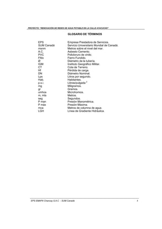 PROYECTO: “RENOVACIÓN DE REDES DE AGUA POTABLE EN LA CALLE AYACUCHO”
EPS EMAPA Chancay S.A.C - SUM Canadá 3
GLOSARIO DE TÉRMINOS
EPS Empresa Prestadora de Servicios.
SUM Canadá Servicio Universitario Mundial de Canadá.
msnm Metros sobre el nivel del mar.
A.C. Asbesto Cemento.
PVC Policloruro de vinilo.
Ffdo Fierro Fundido.
Ø Diámetro de la tubería.
IGM Instituto Geográfico Militar.
CT Cota de Terreno.
Hf Pérdida de carga.
DN Diámetro Nominal.
Lps Litros por segundo.
Hab. Habitantes.
p.s.i. Libras/pulgada 2
mg Miligramos.
gr Gramos.
umhos Microhomios.
m, mts Metros.
seg Segundos.
P man Presión Manométrica.
P máx Presión Máxima.
mca Metros de columna de agua.
LGH Línea de Gradiente Hidráulica.
 