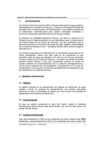 PROYECTO: “RENOVACIÓN DE REDES DE AGUA POTABLE EN LA CALLE AYACUCHO”
EPS EMAPA Chancay S.A.C - SUM Canadá 5
2. ANTECEDENTES
Con fecha 23 de Enero del año 2003 la Empresa Municipal de agua potable y
Alcantarillado de la ciudad de Chancay y el Servicio Universitario Mundial del
Canadá firman un Memorandum de Entendimiento, cuyo objetivo principal es
la colaboración interinstitucional para realizar actividades diseñadas a
promover el desarrollo sostenible del servicio de agua potable.
El presente, es el Cuarto Expediente Técnico, que tiene su cimiento en el
“Estudio para el Seleccionamiento de las Alternativas para la Sectorización
del Casco Urbano de la Ciudad de Chancay”; que fue sustentado ante la
Gerencia General de la Empresa Municipal de Agua Potable y Alcantarillado
de la ciudad de Chancay el día 1° de Agosto del año 2003; donde se eligió la
alternativa N° 4.
Los estudios realizados en la Alternativa N° 4, del Estudio mencionado en las
líneas precedentes, indican que esta Calle es de importancia ya que
permitirán aislar las agua que abastece a la zona sur con las que consumen
el Casco Urbano de la Ciudad de Chancay – no habrá una mezcla de ambos
sectores (Casco Urbano y zona Sur), pudiéndose controlar el caudal de
ingreso mediante los macromedidores que se ubicarán estratégicamente y
con la futura instalación de micromedidores, conjuntamente con un plan de
sensibilización a los usuarios se reducirán gradualmente los desperdicios que
son elevados en la ciudad de Chancay.
3. MEMORIA DESCRIPTIVA
3.1 Objetivo
El objetivo principal es el ordenamiento del sistema de distribución de agua
potable a través de sectores de abastecimiento, que tendrán adecuadas
presiones de agua y velocidades de ingreso así, como reducir el porcentaje de
Desperdicios en el sistema de distribución.
3.2 Área de Estudio
El área de estudio comprende la calle San Martín, desde la Carretera
Panamericana Norte hasta la calle Simón Bolívar; así como la calle Tacna y el
pasaje Villa de Arnedo.
3.3 Población Beneficiada.
Esta obra beneficiará el 100% de los habitantes del Casco Urbano Bajo (9575
habitantes) y aproximadamente el 30% de los habitantes del casco Urbano Alto
 