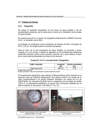 PROYECTO: “RENOVACIÓN DE REDES DE AGUA POTABLE EN LA CALLE AYACUCHO”
EPS EMAPA Chancay S.A.C - SUM Canadá 7
3.4 Trabajos de Campo
3.4.1 Topografía
Se realizó el replanteo topográfico de las líneas de agua potable y red de
alcantarillado existentes, por la calles para el trazo de la instalación de las redes
de agua potable.
Se empleo para tal fin un equipo de topografía perteneciente a EMAPA Chancay
S.A.C. un teodolito marca WILL.
Los trabajos se empezaron previa instalación de estacas de fierro corrugado de
Ø1/2” y 25 cm. de longitud para la ubicación del equipo.
Para el trazo de la red proyectada de Agua Potable; se procedió a tomar
medidas (m.) con wincha y realizar el replanteo de las instalaciones hidráulicas
existentes (válvulas, grifos contra incendio, buzones, etc.); para realizar el trazo
de la nueva tubería proyectada (ver fotos en los anexos).
Cuadro N° 3.4.1-1 Levantamiento Topográfico
Calle / Avenida Longitud
(m)
Ancho promedio
(m)
Calle Ayacucho 697.10 7.10
Longitud Total = 697.10 mt.
El ancho promedio es neto no se ha adicionado el ancho de sardinel ni vereda.
El levantamiento topográfico esta referido al Benchmarking oficial ubicado en la
segunda casa del Conjunto Habitacional Torre Blanca frente a la vereda de la
casa correspondiente a la familia Salvador Alcántara (su recibo de Luz es
A59377383), con elevación 93.6246 msnm y designado con el código de cartilla
“CH-A 3”. La descripción detallada y el croquis de su ubicación expedida por el
IGM se adjunta en los anexos. (ver fotos N° 14 y 15).
Foto N°14 Benchmarking CH.A-3, del Instituto
Geográfico Militar - año 1968
Foto N°15 Casa donde se encuentra ubicado el
Benchmarking
 