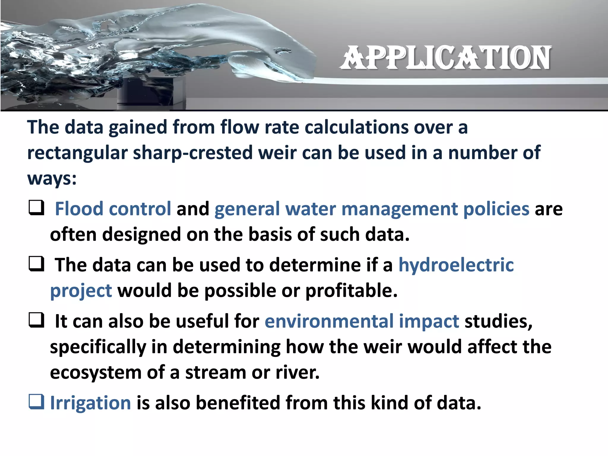 APPLICATION
The data gained from flow rate calculations over a
rectangular sharp-crested weir can be used in a number of
ways:
 Flood control and general water management policies are
often designed on the basis of such data.
 The data can be used to determine if a hydroelectric
project would be possible or profitable.
 It can also be useful for environmental impact studies,
specifically in determining how the weir would affect the
ecosystem of a stream or river.
 Irrigation is also benefited from this kind of data.
 