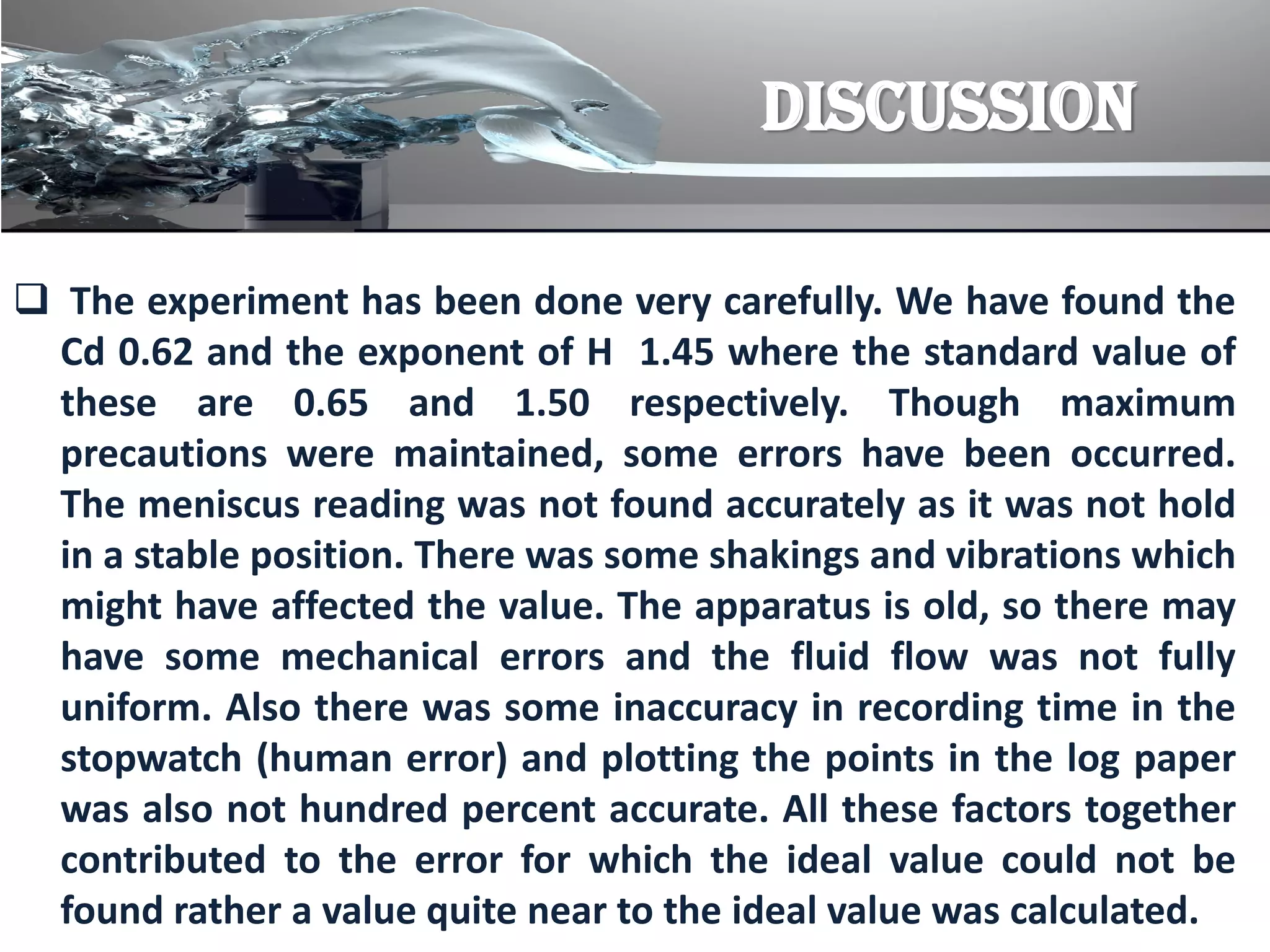 DISCUSSION
 The experiment has been done very carefully. We have found the
Cd 0.62 and the exponent of H 1.45 where the standard value of
these are 0.65 and 1.50 respectively. Though maximum
precautions were maintained, some errors have been occurred.
The meniscus reading was not found accurately as it was not hold
in a stable position. There was some shakings and vibrations which
might have affected the value. The apparatus is old, so there may
have some mechanical errors and the fluid flow was not fully
uniform. Also there was some inaccuracy in recording time in the
stopwatch (human error) and plotting the points in the log paper
was also not hundred percent accurate. All these factors together
contributed to the error for which the ideal value could not be
found rather a value quite near to the ideal value was calculated.
 