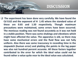DISCUSSION
 The experiment has been done very carefully. We have found the
Cd 0.62 and the exponent of H 1.45 where the standard value of
these are 0.65 and 1.50 respectively. Though maximum
precautions were maintained, some errors have been occurred.
The meniscus reading was not found accurately as it was not hold
in a stable position. There was some shakings and vibrations which
might have affected the value. The apparatus is old, so there may
have some mechanical errors and the fluid flow was not fully
uniform. Also there was some inaccuracy in recording time in the
stopwatch (human error) and plotting the points in the log paper
was also not hundred percent accurate. All these factors together
contributed to the error for which the ideal value could not be
found rather a value quite near to the ideal value was calculated.
 