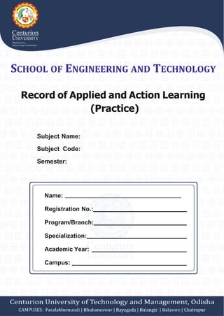 SCHOOL OF ENGINEERING AND TECHNOLOGY
Record of Applied and Action Learning
(Practice)
Subject Name:
Subject Code:
Semester:
Name:
Registration No.:
Program/Branch:
Specialization:
Academic Year:
Campus:
 