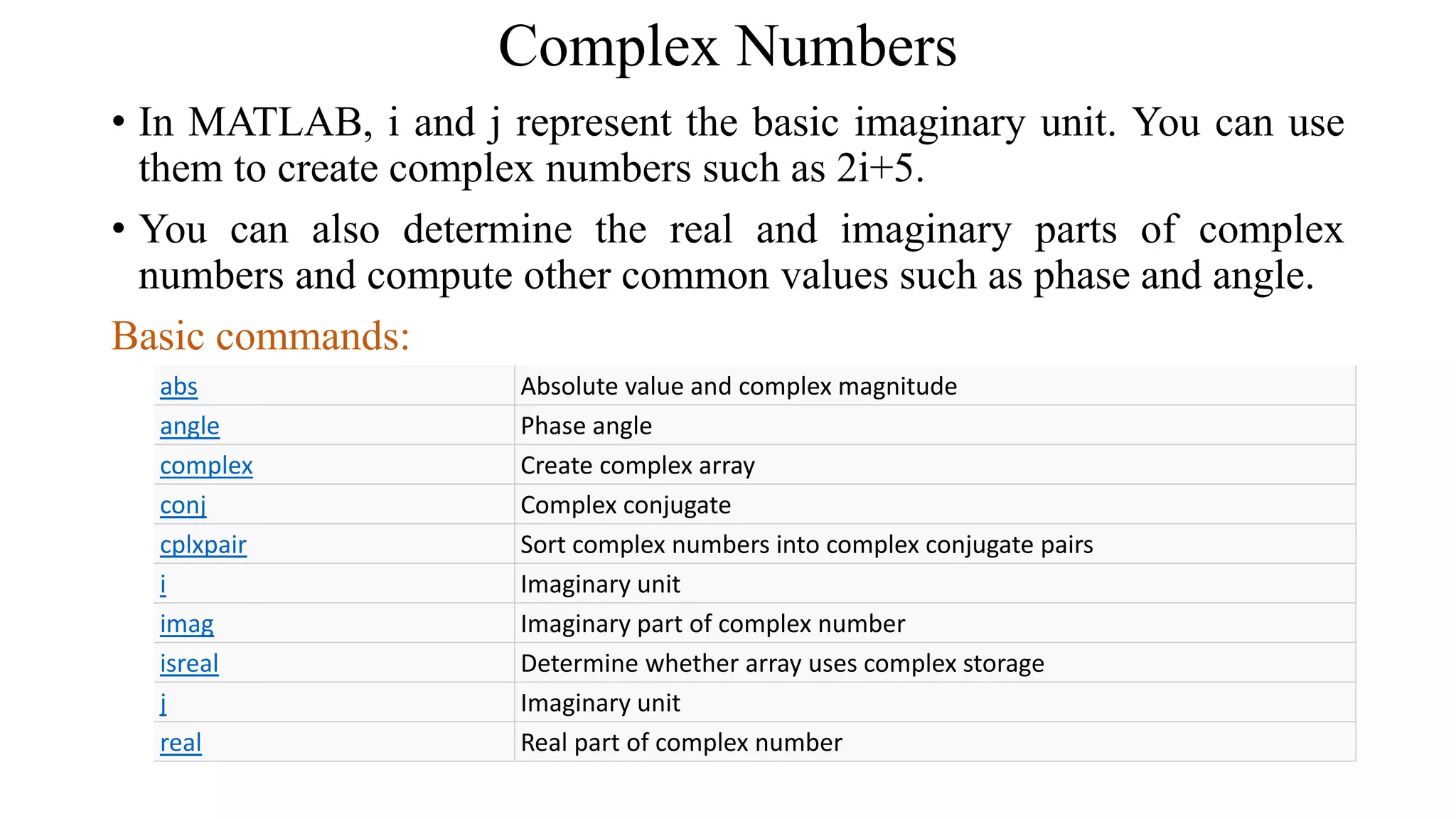 Complex Numbers
• In MATLAB, i and j represent the basic imaginary unit. You can use
them to create complex numbers such as 2i+5.
• You can also determine the real and imaginary parts of complex
numbers and compute other common values such as phase and angle.
Basic commands:
abs Absolute value and complex magnitude
angle Phase angle
complex Create complex array
conj Complex conjugate
cplxpair Sort complex numbers into complex conjugate pairs
i Imaginary unit
imag Imaginary part of complex number
isreal Determine whether array uses complex storage
j Imaginary unit
real Real part of complex number
 