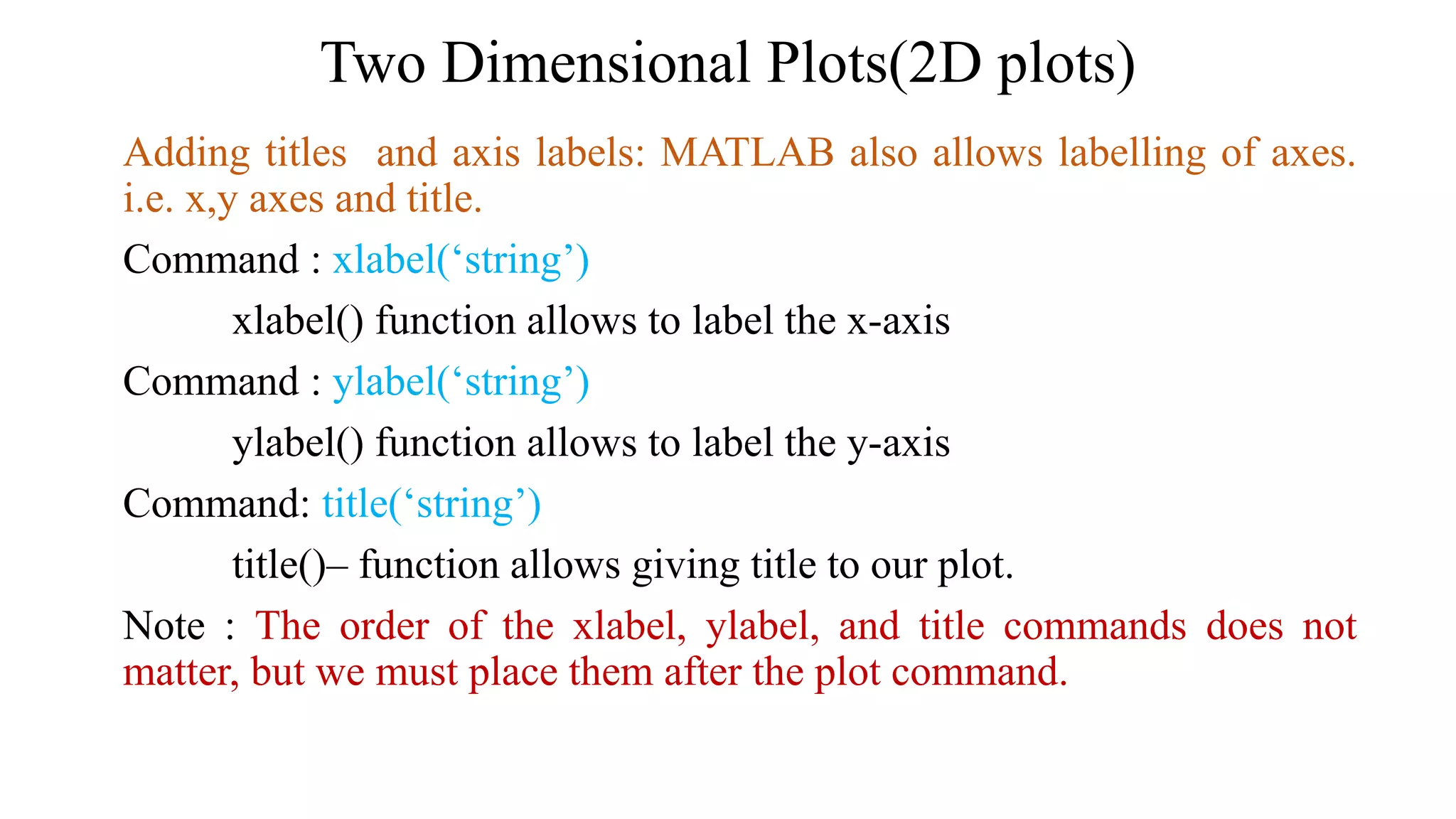 Two Dimensional Plots(2D plots)
Adding titles and axis labels: MATLAB also allows labelling of axes.
i.e. x,y axes and title.
Command : xlabel(‘string’)
xlabel() function allows to label the x-axis
Command : ylabel(‘string’)
ylabel() function allows to label the y-axis
Command: title(‘string’)
title()– function allows giving title to our plot.
Note : The order of the xlabel, ylabel, and title commands does not
matter, but we must place them after the plot command.
 