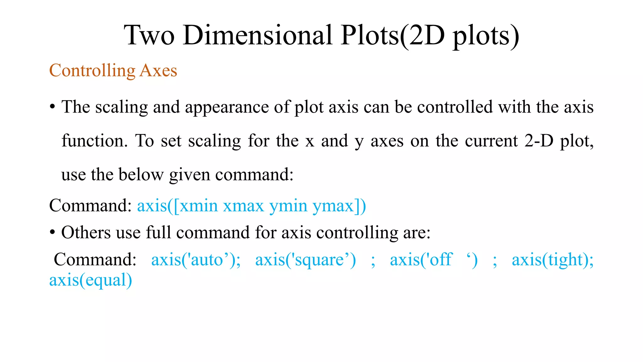 Two Dimensional Plots(2D plots)
Controlling Axes
• The scaling and appearance of plot axis can be controlled with the axis
function. To set scaling for the x and y axes on the current 2-D plot,
use the below given command:
Command: axis([xmin xmax ymin ymax])
• Others use full command for axis controlling are:
Command: axis('auto’); axis('square’) ; axis('off ‘) ; axis(tight);
axis(equal)
 
