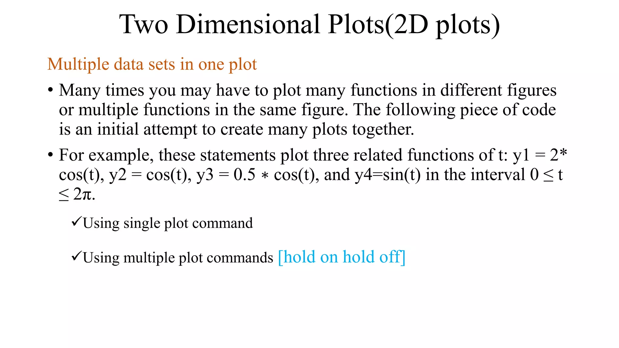 Two Dimensional Plots(2D plots)
Multiple data sets in one plot
• Many times you may have to plot many functions in different figures
or multiple functions in the same figure. The following piece of code
is an initial attempt to create many plots together.
• For example, these statements plot three related functions of t: y1 = 2*
cos(t), y2 = cos(t), y3 = 0.5 ∗ cos(t), and y4=sin(t) in the interval 0 ≤ t
≤ 2π.
Using single plot command
Using multiple plot commands [hold on hold off]
 