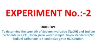 EXPERIMENT No.:-2
OBJECTIVE:
To determine the strength of Sodium hydroxide (NaOH) and Sodium
carbonate (Na2
CO3
) from given water sample. Given standard N/40
Sodium carbonate to standardize given HCl solution.
 