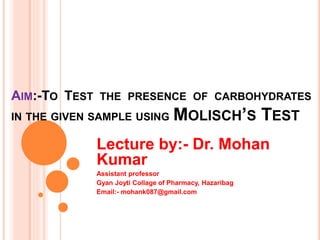 AIM:-TO TEST THE PRESENCE OF CARBOHYDRATES
IN THE GIVEN SAMPLE USING MOLISCH’S TEST
Lecture by:- Dr. Mohan
Kumar
Assistant professor
Gyan Joyti Collage of Pharmacy, Hazaribag
Email:- mohank087@gmail.com
 