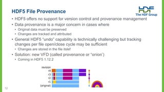 12
HDF5 File Provenance
• HDF5 offers no support for version control and provenance management
• Data provenance is a major concern in cases where
• Original data must be preserved
• Changes are tracked and attributed
• General HDF5 “undo” capability is technically challenging but tracking
changes per file open/close cycle may be sufficient
• Changes are stored in the file itslef
• Solution: new VFD (called provenance or “onion’)
• Coming in HDF5 1.12.2
 