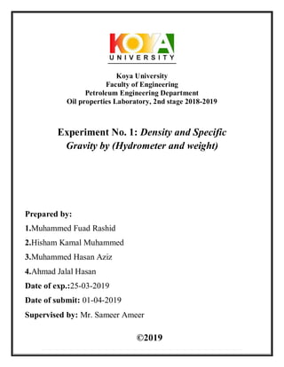 Koya University
Faculty of Engineering
Petroleum Engineering Department
Oil properties Laboratory, 2nd stage 2018-2019
Experiment No. 1: Density and Specific
Gravity by (Hydrometer and weight)
Prepared by:
1.Muhammed Fuad Rashid
2.Hisham Kamal Muhammed
3.Muhammed Hasan Aziz
4.Ahmad Jalal Hasan
Date of exp.:25-03-2019
Date of submit: 01-04-2019
Supervised by: Mr. Sameer Ameer
©2019
 