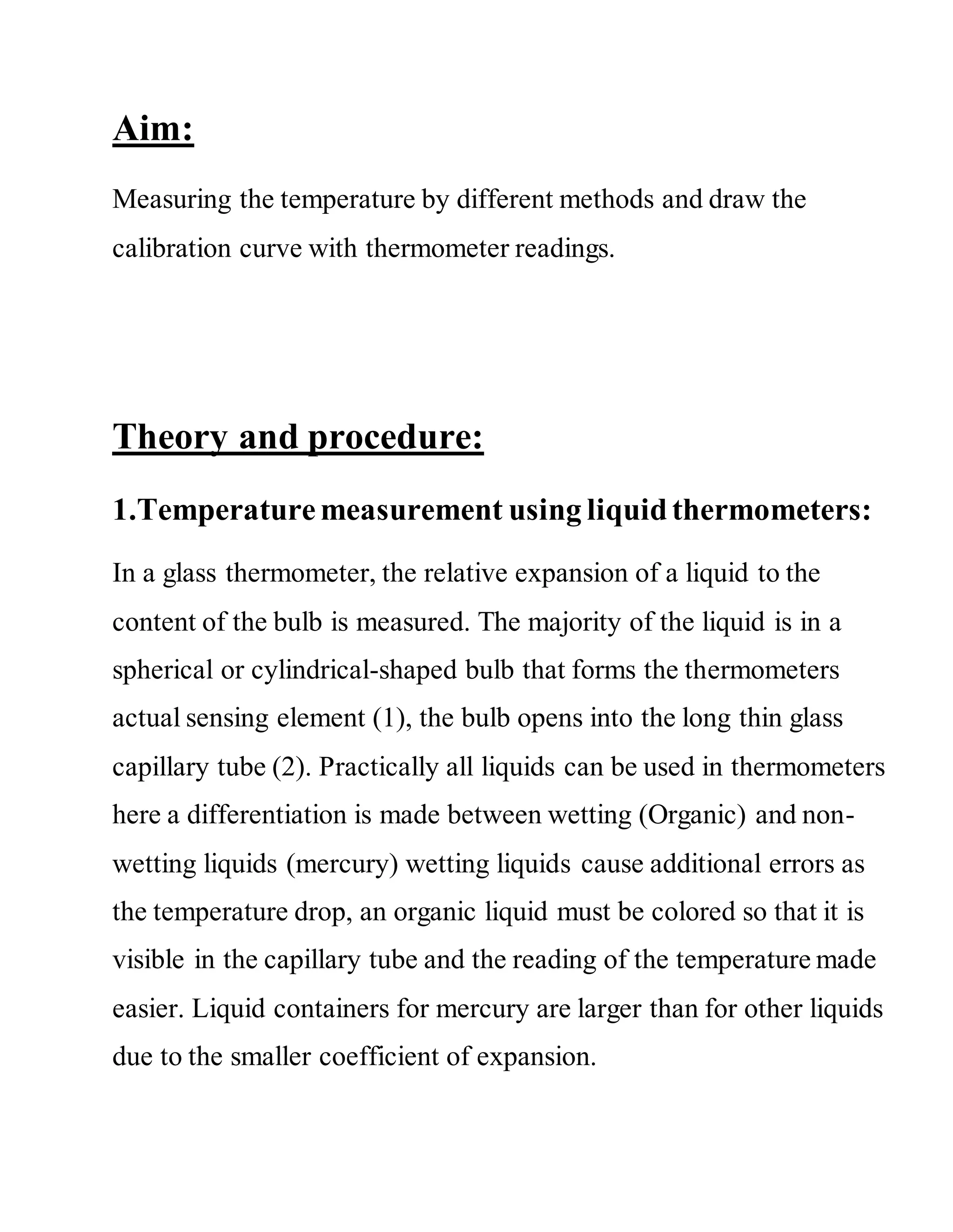 Aim:
Measuring the temperature by different methods and draw the
calibration curve with thermometer readings.
Theory and procedure:
1.Temperaturemeasurement using liquidthermometers:
In a glass thermometer, the relative expansion of a liquid to the
content of the bulb is measured. The majority of the liquid is in a
spherical or cylindrical-shaped bulb that forms the thermometers
actual sensing element (1), the bulb opens into the long thin glass
capillary tube (2). Practically all liquids can be used in thermometers
here a differentiation is made between wetting (Organic) and non-
wetting liquids (mercury) wetting liquids cause additional errors as
the temperature drop, an organic liquid must be colored so that it is
visible in the capillary tube and the reading of the temperature made
easier. Liquid containers for mercury are larger than for other liquids
due to the smaller coefficient of expansion.
 