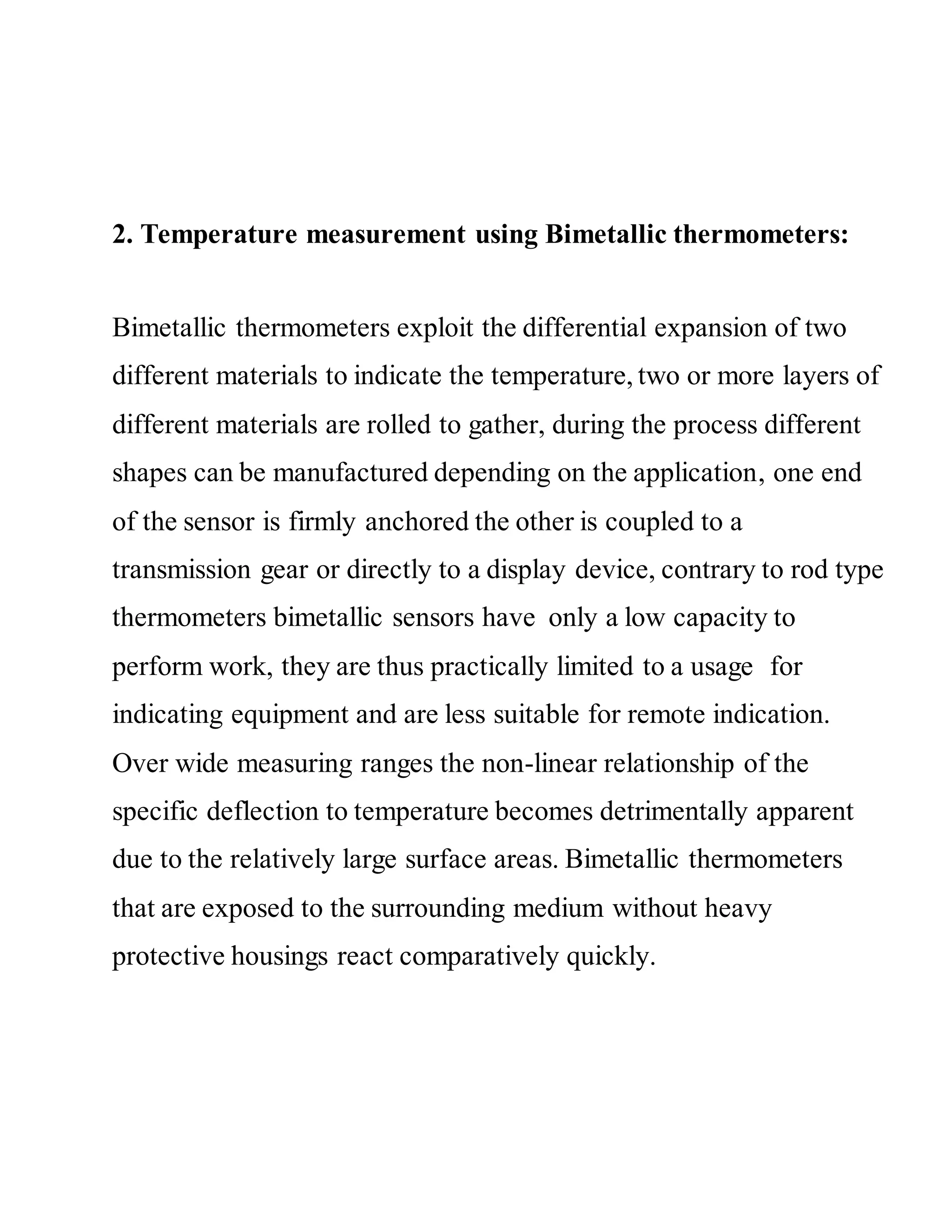 2. Temperature measurement using Bimetallic thermometers:
Bimetallic thermometers exploit the differential expansion of two
different materials to indicate the temperature, two or more layers of
different materials are rolled to gather, during the process different
shapes can be manufactured depending on the application, one end
of the sensor is firmly anchored the other is coupled to a
transmission gear or directly to a display device, contrary to rod type
thermometers bimetallic sensors have only a low capacity to
perform work, they are thus practically limited to a usage for
indicating equipment and are less suitable for remote indication.
Over wide measuring ranges the non-linear relationship of the
specific deflection to temperature becomes detrimentally apparent
due to the relatively large surface areas. Bimetallic thermometers
that are exposed to the surrounding medium without heavy
protective housings react comparatively quickly.
 
