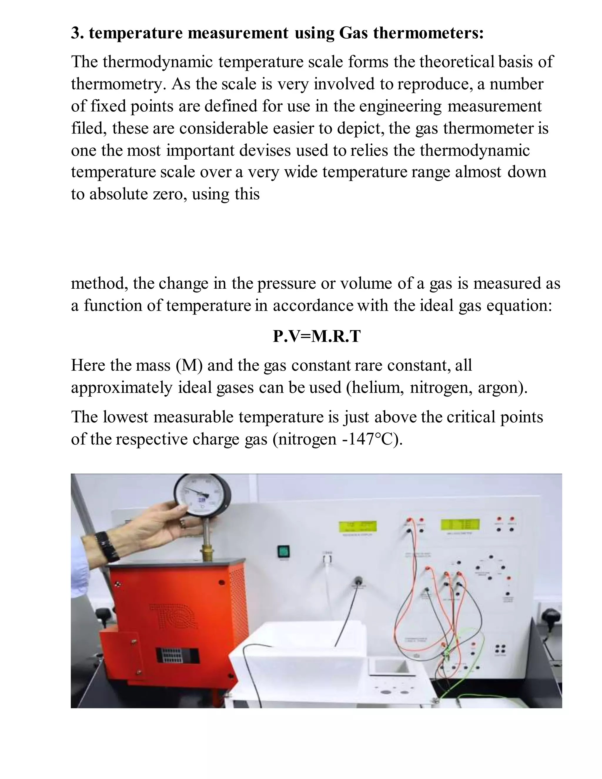 3. temperature measurement using Gas thermometers:
The thermodynamic temperature scale forms the theoretical basis of
thermometry. As the scale is very involved to reproduce, a number
of fixed points are defined for use in the engineering measurement
filed, these are considerable easier to depict, the gas thermometer is
one the most important devises used to relies the thermodynamic
temperature scale over a very wide temperature range almost down
to absolute zero, using this
method, the change in the pressure or volume of a gas is measured as
a function of temperature in accordance with the ideal gas equation:
P.V=M.R.T
Here the mass (M) and the gas constant rare constant, all
approximately ideal gases can be used (helium, nitrogen, argon).
The lowest measurable temperature is just above the critical points
of the respective charge gas (nitrogen -147°C).
 