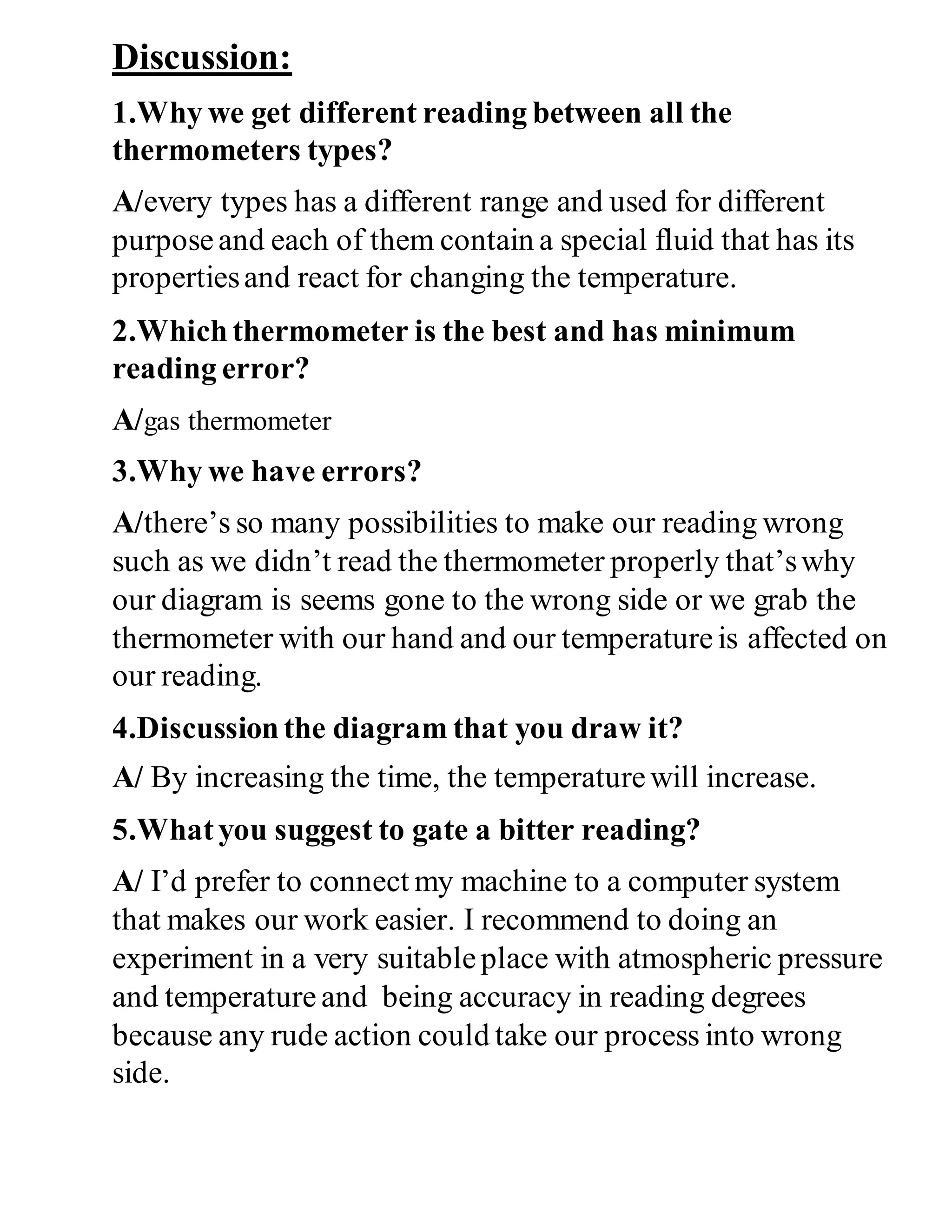 Discussion:
1.Why we get different reading between all the
thermometers types?
A/every types has a different range and used for different
purposeand each of them contain a special fluid that has its
propertiesand react for changing the temperature.
2.Whichthermometer is the best and has minimum
reading error?
A/gas thermometer
3.Why we have errors?
A/there’s so many possibilities to make our reading wrong
such as we didn’t read the thermometer properly that’swhy
our diagram is seems gone to the wrong side or we grab the
thermometer with our hand and our temperatureis affected on
our reading.
4.Discussionthe diagram that you draw it?
A/ By increasing the time, the temperaturewill increase.
5.Whatyou suggest to gate a bitter reading?
A/ I’d prefer to connect my machine to a computer system
that makes our work easier. I recommend to doing an
experiment in a very suitableplace with atmospheric pressure
and temperature and being accuracy in reading degrees
because any rude action could take our process into wrong
side.
 