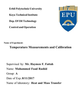 Erbil PolytechnicUniversity
Koya Technical Institute
Dep. Of Oil Technology
Control and Operation
Name of Experiment:
Temperature Measurements and Calibration
Supervised by: Mr. Haymen F. Fattah
Name: Muhammed Fuad Rashid
Group: A
Date of Exp.:8/11/2017
Name of laboratory: Heat and Mass Transfer
 
