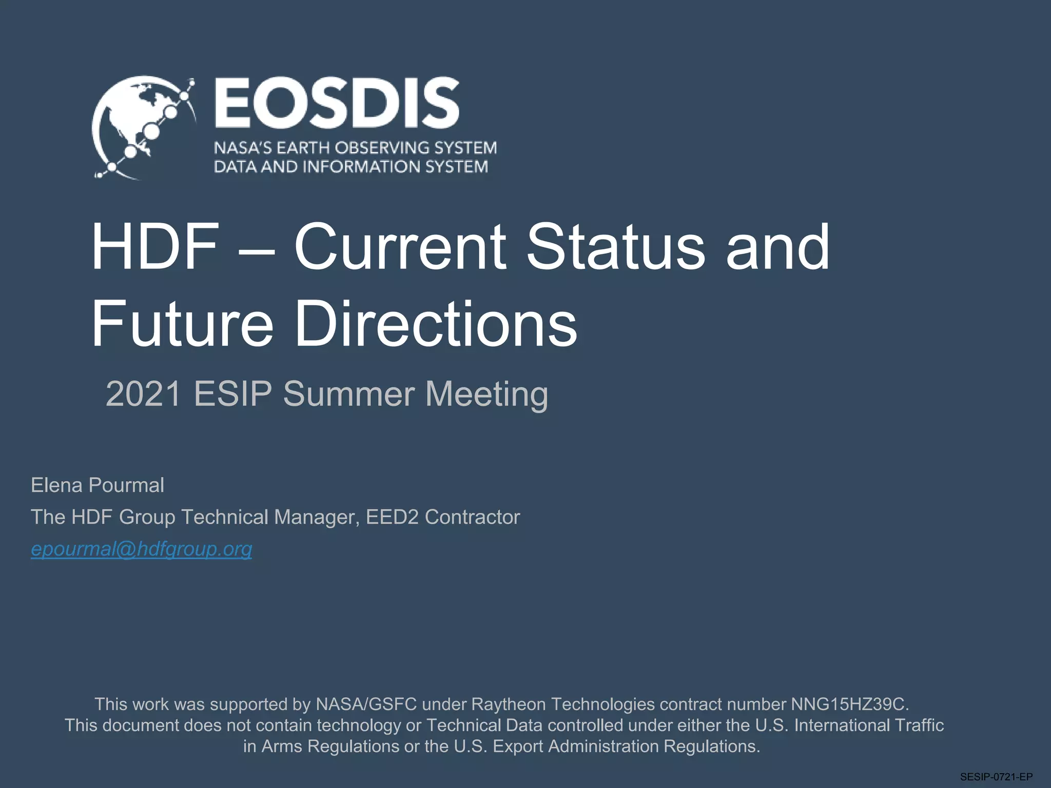 SESIP-0721-EP
HDF – Current Status and
Future Directions
2021 ESIP Summer Meeting
This work was supported by NASA/GSFC under Raytheon Technologies contract number NNG15HZ39C.
This document does not contain technology or Technical Data controlled under either the U.S. International Traffic
in Arms Regulations or the U.S. Export Administration Regulations.
Elena Pourmal
The HDF Group Technical Manager, EED2 Contractor
epourmal@hdfgroup.org
 