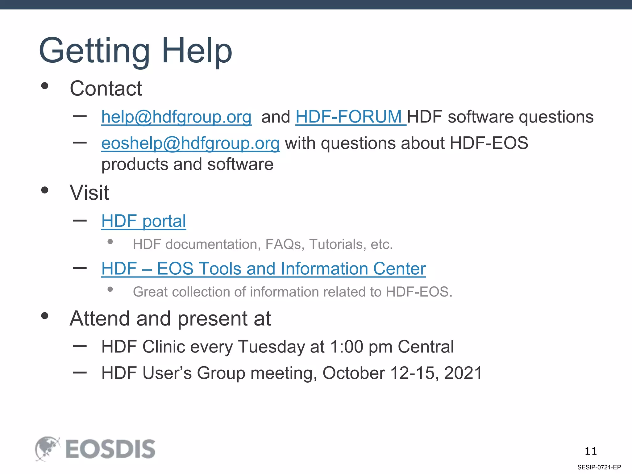 SESIP-0721-EP
11
• Contact
– help@hdfgroup.org and HDF-FORUM HDF software questions
– eoshelp@hdfgroup.org with questions about HDF-EOS
products and software
• Visit
– HDF portal
• HDF documentation, FAQs, Tutorials, etc.
– HDF – EOS Tools and Information Center
• Great collection of information related to HDF-EOS.
• Attend and present at
– HDF Clinic every Tuesday at 1:00 pm Central
– HDF User’s Group meeting, October 12-15, 2021
Getting Help
 