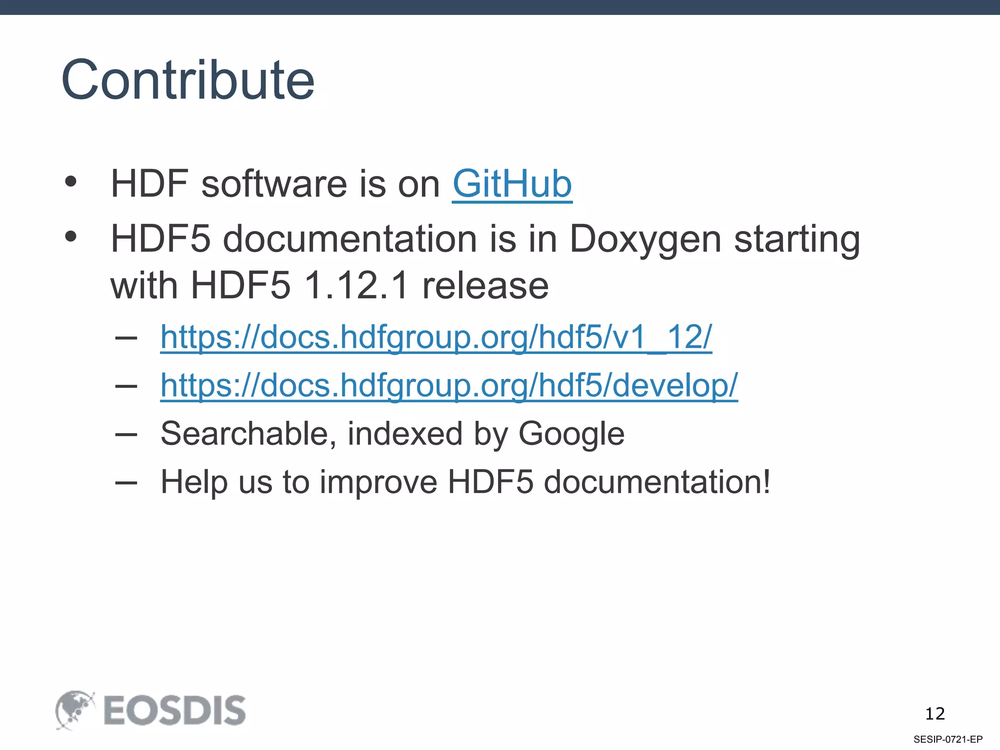 SESIP-0721-EP
12
• HDF software is on GitHub
• HDF5 documentation is in Doxygen starting
with HDF5 1.12.1 release
– https://docs.hdfgroup.org/hdf5/v1_12/
– https://docs.hdfgroup.org/hdf5/develop/
– Searchable, indexed by Google
– Help us to improve HDF5 documentation!
Contribute
 