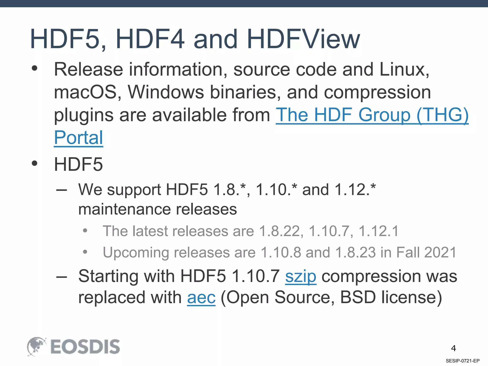 SESIP-0721-EP
4
• Release information, source code and Linux,
macOS, Windows binaries, and compression
plugins are available from The HDF Group (THG)
Portal
• HDF5
– We support HDF5 1.8.*, 1.10.* and 1.12.*
maintenance releases
• The latest releases are 1.8.22, 1.10.7, 1.12.1
• Upcoming releases are 1.10.8 and 1.8.23 in Fall 2021
– Starting with HDF5 1.10.7 szip compression was
replaced with aec (Open Source, BSD license)
HDF5, HDF4 and HDFView
 