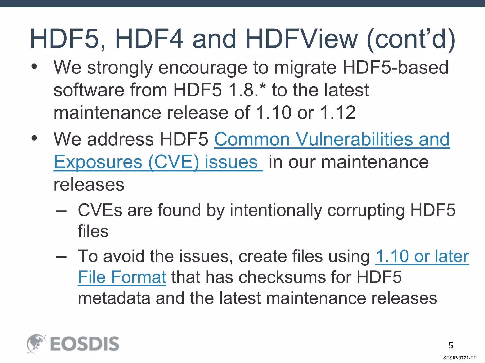 SESIP-0721-EP
5
• We strongly encourage to migrate HDF5-based
software from HDF5 1.8.* to the latest
maintenance release of 1.10 or 1.12
• We address HDF5 Common Vulnerabilities and
Exposures (CVE) issues in our maintenance
releases
– CVEs are found by intentionally corrupting HDF5
files
– To avoid the issues, create files using 1.10 or later
File Format that has checksums for HDF5
metadata and the latest maintenance releases
HDF5, HDF4 and HDFView (cont’d)
 